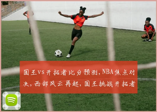 国王vs开拓者比分预测,NBA焦点对决,西部风云再起,国王挑战开拓者